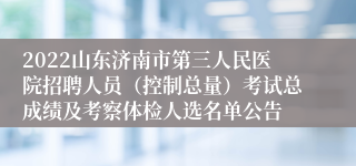 2022山东济南市第三人民医院招聘人员（控制总量）考试总成绩及考察体检人选名单公告