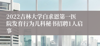 2022吉林大学白求恩第一医院发育行为儿科秘书招聘1人启事