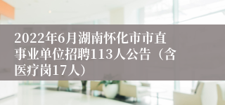 2022年6月湖南怀化市市直事业单位招聘113人公告（含医疗岗17人）