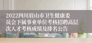 2022四川眉山市卫生健康委员会下属事业单位考核招聘高层次人才考核成绩及排名公告