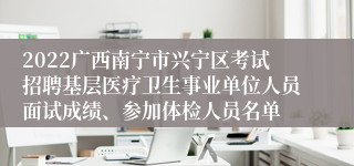 2022广西南宁市兴宁区考试招聘基层医疗卫生事业单位人员面试成绩、参加体检人员名单