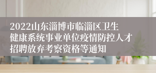 2022山东淄博市临淄区卫生健康系统事业单位疫情防控人才招聘放弃考察资格等通知
