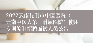 2022云南昆明市中医医院（云南中医大第三附属医院）使用专项编制招聘面试人员公告
