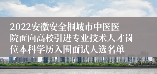 2022安徽安全桐城市中医医院面向高校引进专业技术人才岗位本科学历入围面试人选名单