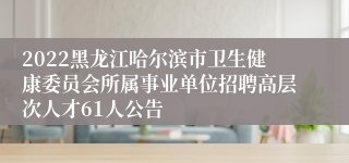 2022黑龙江哈尔滨市卫生健康委员会所属事业单位招聘高层次人才61人公告