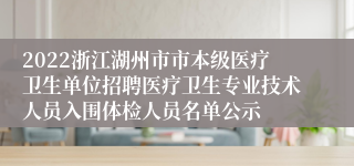 2022浙江湖州市市本级医疗卫生单位招聘医疗卫生专业技术人员入围体检人员名单公示