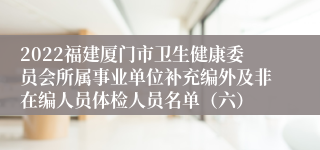 2022福建厦门市卫生健康委员会所属事业单位补充编外及非在编人员体检人员名单（六）