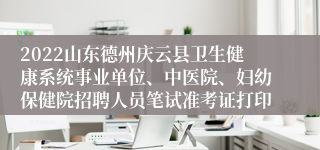 2022山东德州庆云县卫生健康系统事业单位、中医院、妇幼保健院招聘人员笔试准考证打印