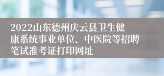 2022山东德州庆云县卫生健康系统事业单位、中医院等招聘笔试准考证打印网址