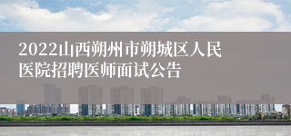 2022山西朔州市朔城区人民医院招聘医师面试公告