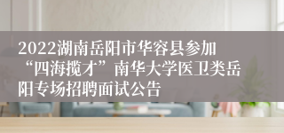 2022湖南岳阳市华容县参加“四海揽才”南华大学医卫类岳阳专场招聘面试公告