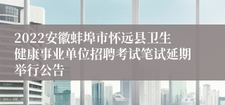 2022安徽蚌埠市怀远县卫生健康事业单位招聘考试笔试延期举行公告