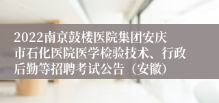 2022南京鼓楼医院集团安庆市石化医院医学检验技术、行政后勤等招聘考试公告（安徽）