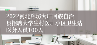 2022河北廊坊大厂回族自治县招聘大学生村医、小区卫生站医务人员100人