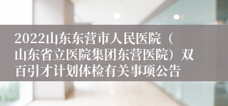 2022山东东营市人民医院（山东省立医院集团东营医院）双百引才计划体检有关事项公告