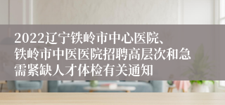 2022辽宁铁岭市中心医院、铁岭市中医医院招聘高层次和急需紧缺人才体检有关通知