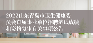 2022山东青岛市卫生健康委员会直属事业单位招聘笔试成绩和资格复审有关事项公告