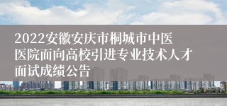 2022安徽安庆市桐城市中医医院面向高校引进专业技术人才面试成绩公告