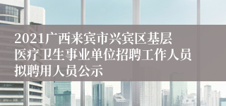 2021广西来宾市兴宾区基层医疗卫生事业单位招聘工作人员拟聘用人员公示