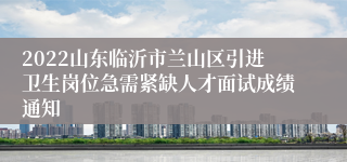 2022山东临沂市兰山区引进卫生岗位急需紧缺人才面试成绩通知