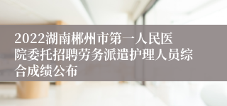 2022湖南郴州市第一人民医院委托招聘劳务派遣护理人员综合成绩公布