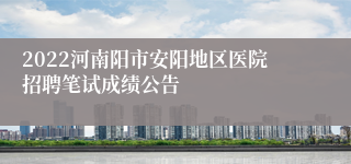 2022河南阳市安阳地区医院招聘笔试成绩公告