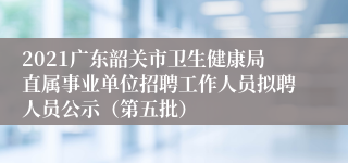 2021广东韶关市卫生健康局直属事业单位招聘工作人员拟聘人员公示（第五批）