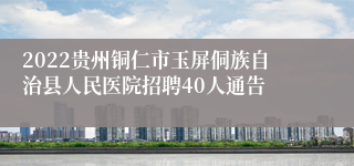 2022贵州铜仁市玉屏侗族自治县人民医院招聘40人通告