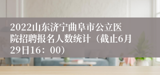 2022山东济宁曲阜市公立医院招聘报名人数统计（截止6月29日16：00）