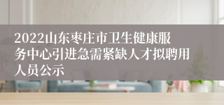 2022山东枣庄市卫生健康服务中心引进急需紧缺人才拟聘用人员公示