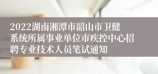 2022湖南湘潭市韶山市卫健系统所属事业单位市疾控中心招聘专业技术人员笔试通知