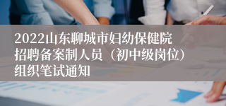 2022山东聊城市妇幼保健院招聘备案制人员（初中级岗位）组织笔试通知