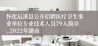 怀化辰溪县公开招聘医疗卫生事业单位专业技术人员79人简章_2022年湖南