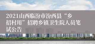 2021山西临汾市汾西县“乡招村用”招聘乡镇卫生院人员笔试公告