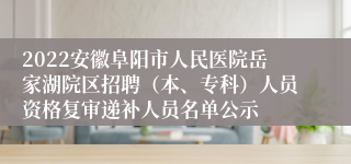 2022安徽阜阳市人民医院岳家湖院区招聘（本、专科）人员资格复审递补人员名单公示