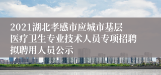 2021湖北孝感市应城市基层医疗卫生专业技术人员专项招聘拟聘用人员公示