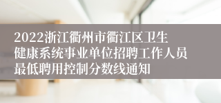 2022浙江衢州市衢江区卫生健康系统事业单位招聘工作人员最低聘用控制分数线通知