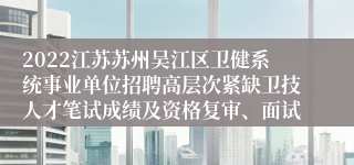 2022江苏苏州吴江区卫健系统事业单位招聘高层次紧缺卫技人才笔试成绩及资格复审、面试