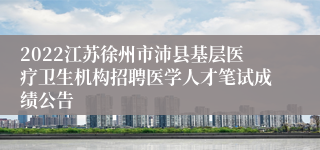 2022江苏徐州市沛县基层医疗卫生机构招聘医学人才笔试成绩公告