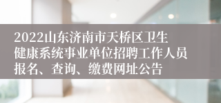 2022山东济南市天桥区卫生健康系统事业单位招聘工作人员报名、查询、缴费网址公告