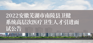 2022安徽芜湖市南陵县卫健系统高层次医疗卫生人才引进面试公告