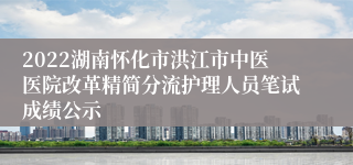 2022湖南怀化市洪江市中医医院改革精简分流护理人员笔试成绩公示