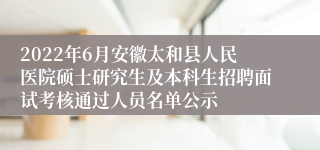 2022年6月安徽太和县人民医院硕士研究生及本科生招聘面试考核通过人员名单公示