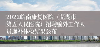 2022皖南康复医院（芜湖市第五人民医院）招聘编外工作人员递补体检结果公布