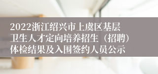 2022浙江绍兴市上虞区基层卫生人才定向培养招生（招聘）体检结果及入围签约人员公示