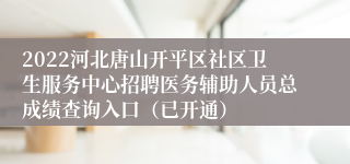 2022河北唐山开平区社区卫生服务中心招聘医务辅助人员总成绩查询入口（已开通）