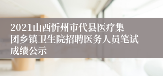 2021山西忻州市代县医疗集团乡镇卫生院招聘医务人员笔试成绩公示