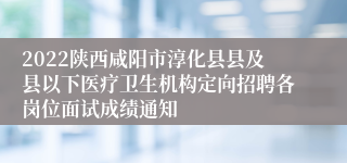 2022陕西咸阳市淳化县县及县以下医疗卫生机构定向招聘各岗位面试成绩通知