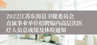 2022江苏东海县卫健委员会直属事业单位招聘编内高层次医疗人员总成绩及体检通知