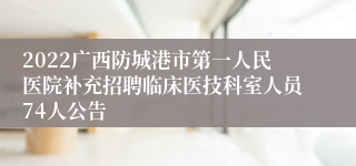 2022广西防城港市第一人民医院补充招聘临床医技科室人员74人公告